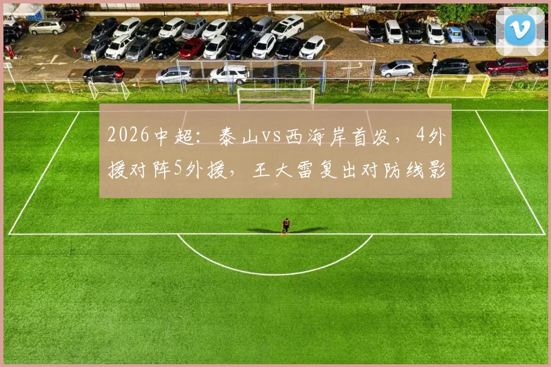 2026中超：泰山vs西海岸首发，4外援对阵5外援，王大雷复出对防线影响几何？实战效果分析