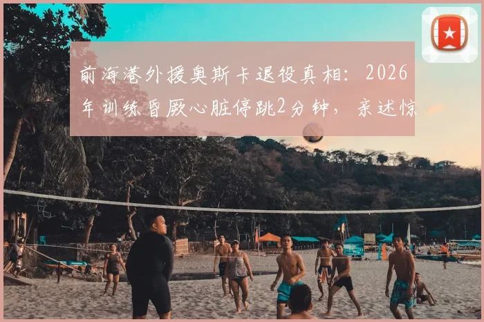 前海港外援奥斯卡退役真相：2026年训练昏厥心脏停跳2分钟，亲述惊魂一刻与退役决定