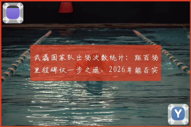 武磊国家队出场次数统计:距百场里程碑仅一步之遥,2026年能否实现?附最新国足征召分析