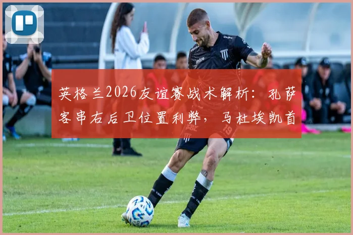 英格兰2026友谊赛战术解析：孔萨客串右后卫位置利弊，马杜埃凯首发右边锋表现前瞻