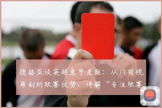 德赫亚谈英超意甲差距：从门将视角剖析联赛优势，详解“专注联赛”的战术深意