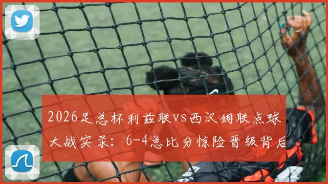 2026足总杯利兹联vs西汉姆联点球大战实录:6-4总比分惊险晋级背后的战术与转折点