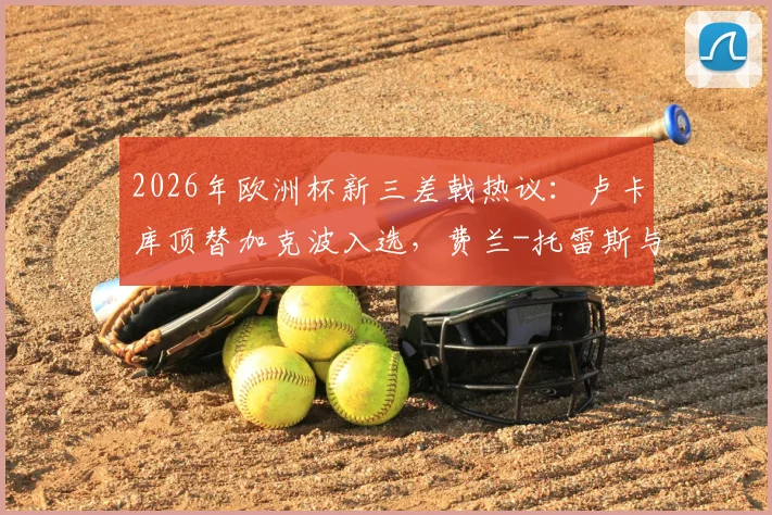 2026年欧洲杯新三差戟热议:卢卡库顶替加克波入选,费兰-托雷斯与萨内持续低迷引争议