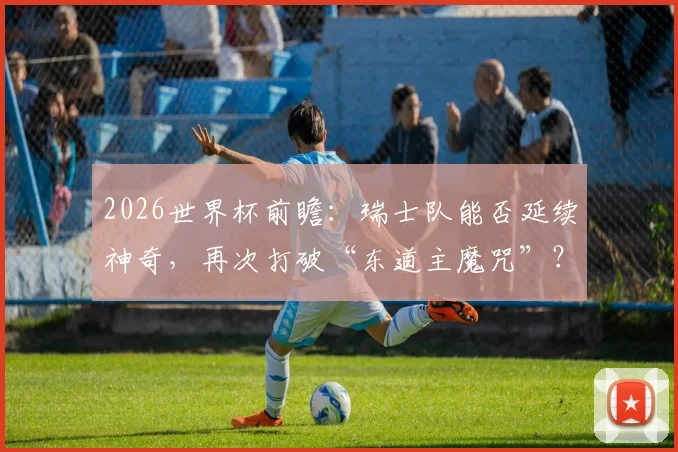 2026世界杯前瞻:瑞士队能否延续神奇,再次打破“东道主魔咒”?附历史交锋深度回顾