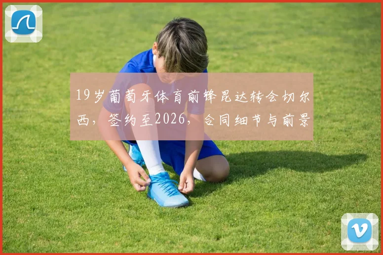 19岁葡萄牙体育前锋昆达转会切尔西,签约至2026,合同细节与前景分析