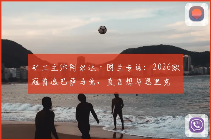矿工主帅阿尔达·图兰专访：2026欧冠首选巴萨马竞，直言想与恩里克过招的深层原因