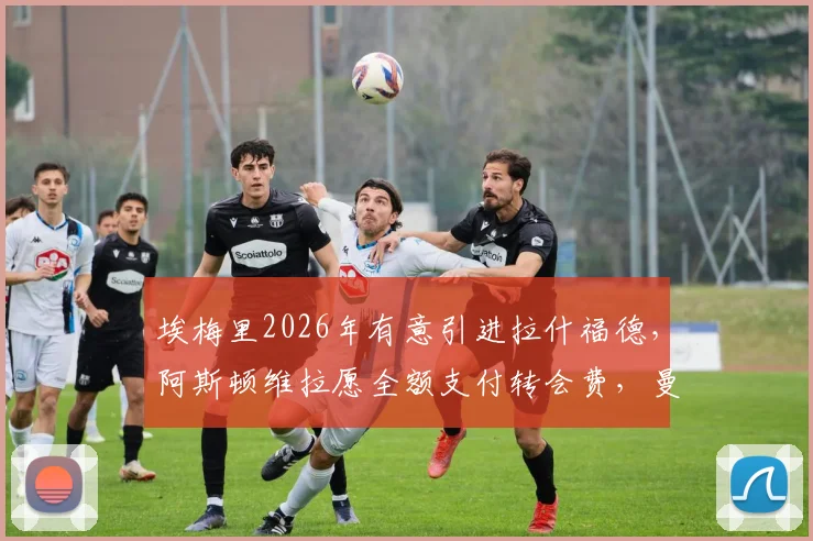 埃梅里2026年有意引进拉什福德，阿斯顿维拉愿全额支付转会费，曼联前锋或迎新东家