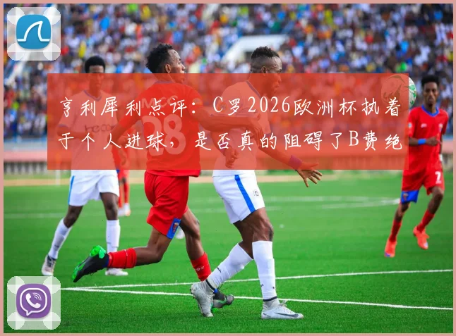 亨利犀利点评：C罗2026欧洲杯执着于个人进球，是否真的阻碍了B费绝佳的破门良机？