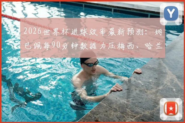 2026世界杯进球效率最新预测：姆巴佩每90分钟数据力压梅西、哈兰德，附球星历史效率深度对比