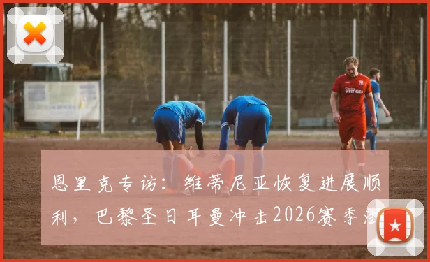 恩里克专访:维蒂尼亚恢复进展顺利,巴黎圣日耳曼冲击2026赛季法甲冠军,场场硬仗不容有失