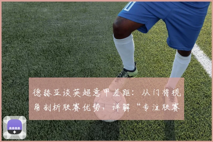 德赫亚谈英超意甲差距:从门将视角剖析联赛优势,详解“专注联赛”的战术深意