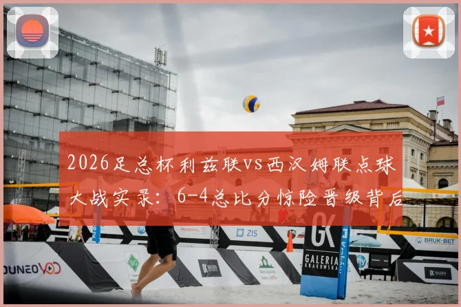 2026足总杯利兹联vs西汉姆联点球大战实录：6-4总比分惊险晋级背后的战术与转折点