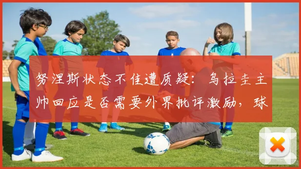 努涅斯状态不佳遭质疑:乌拉圭主帅回应是否需要外界批评激励,球员未来表现展望