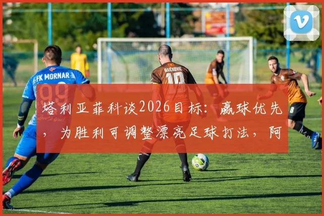 塔利亚菲科谈2026目标:赢球优先,为胜利可调整漂亮足球打法,阿根廷后卫专访透露战术思路