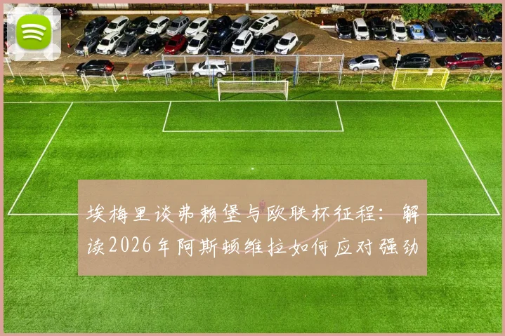 埃梅里谈弗赖堡与欧联杯征程：解读2026年阿斯顿维拉如何应对强劲对手并全力冲击冠军
