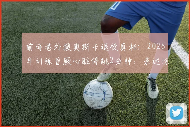 前海港外援奥斯卡退役真相:2026年训练昏厥心脏停跳2分钟,亲述惊魂一刻与退役决定