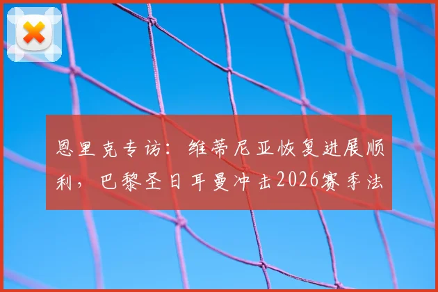 恩里克专访：维蒂尼亚恢复进展顺利，巴黎圣日耳曼冲击2026赛季法甲冠军，场场硬仗不容有失