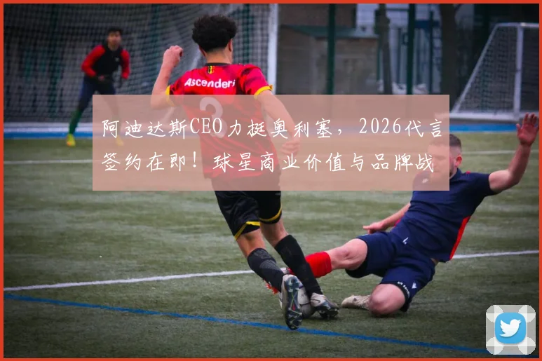阿迪达斯CEO力挺奥利塞，2026代言签约在即！球星商业价值与品牌战略深度分析