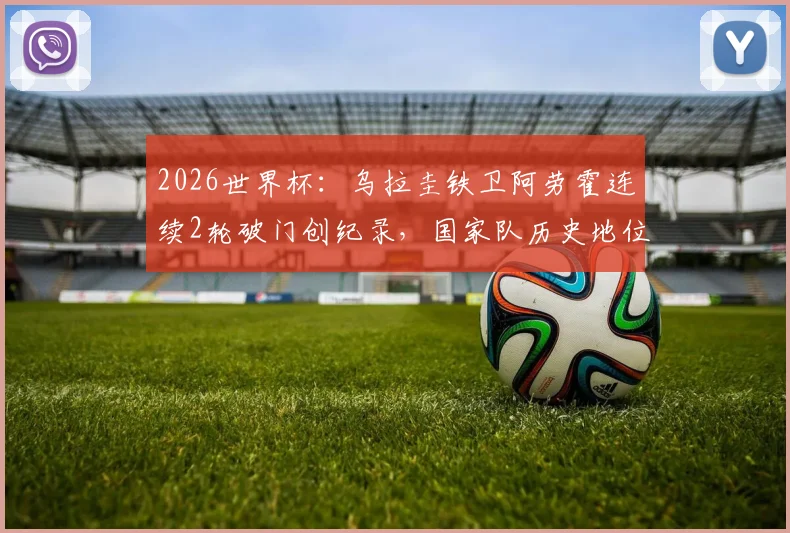 2026世界杯:乌拉圭铁卫阿劳霍连续2轮破门创纪录,国家队历史地位与未来前景分析